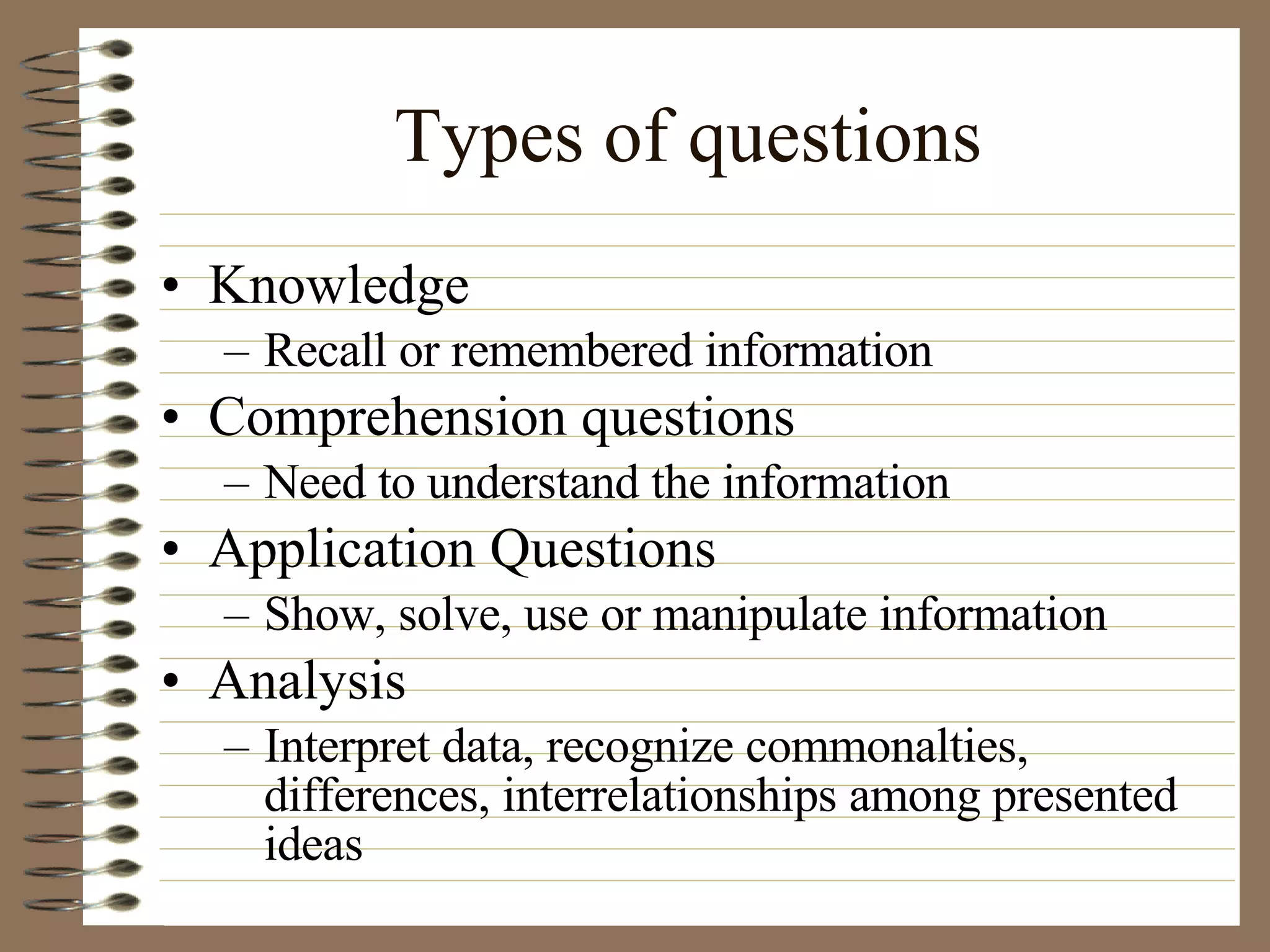 Types of questions Knowledge Recall or remembered information Comprehension questions Need to understand the information Application Questions Show, solve, use or manipulate information Analysis Interpret data, recognize commonalties, differences, interrelationships among presented ideas 