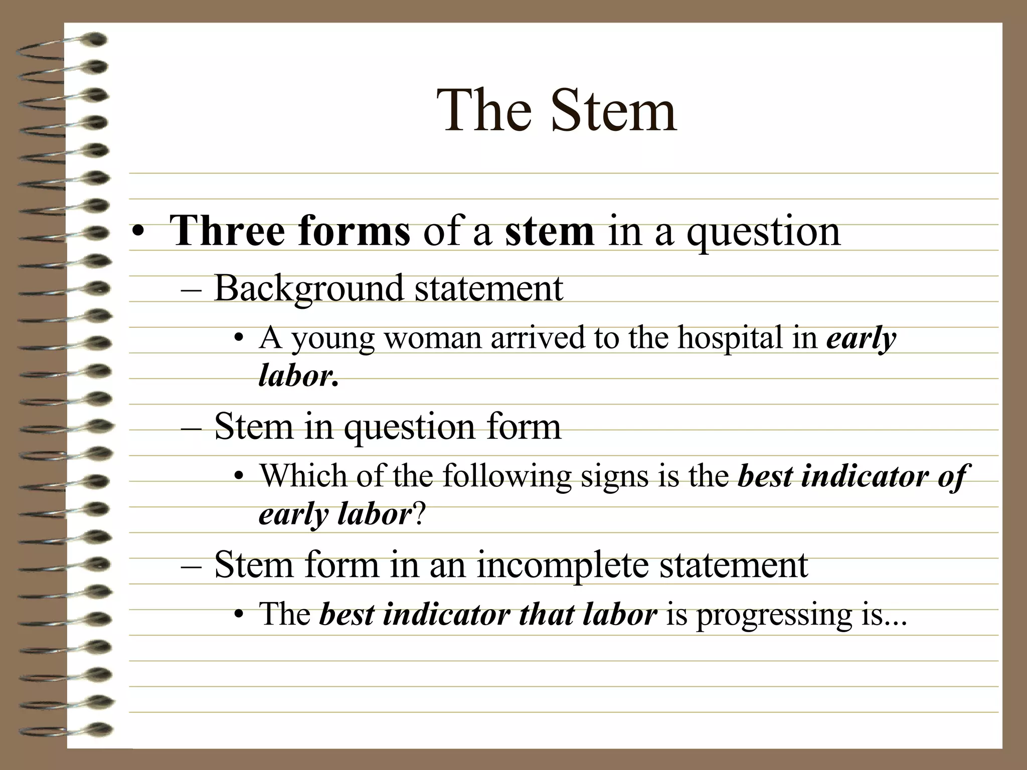 The Stem Three forms  of a  stem  in a question Background statement A young woman arrived to the hospital in  early labor. Stem in question form Which of the following signs is the  best indicator of early labor ? Stem form in an incomplete statement The  best indicator that labor  is progressing is... 