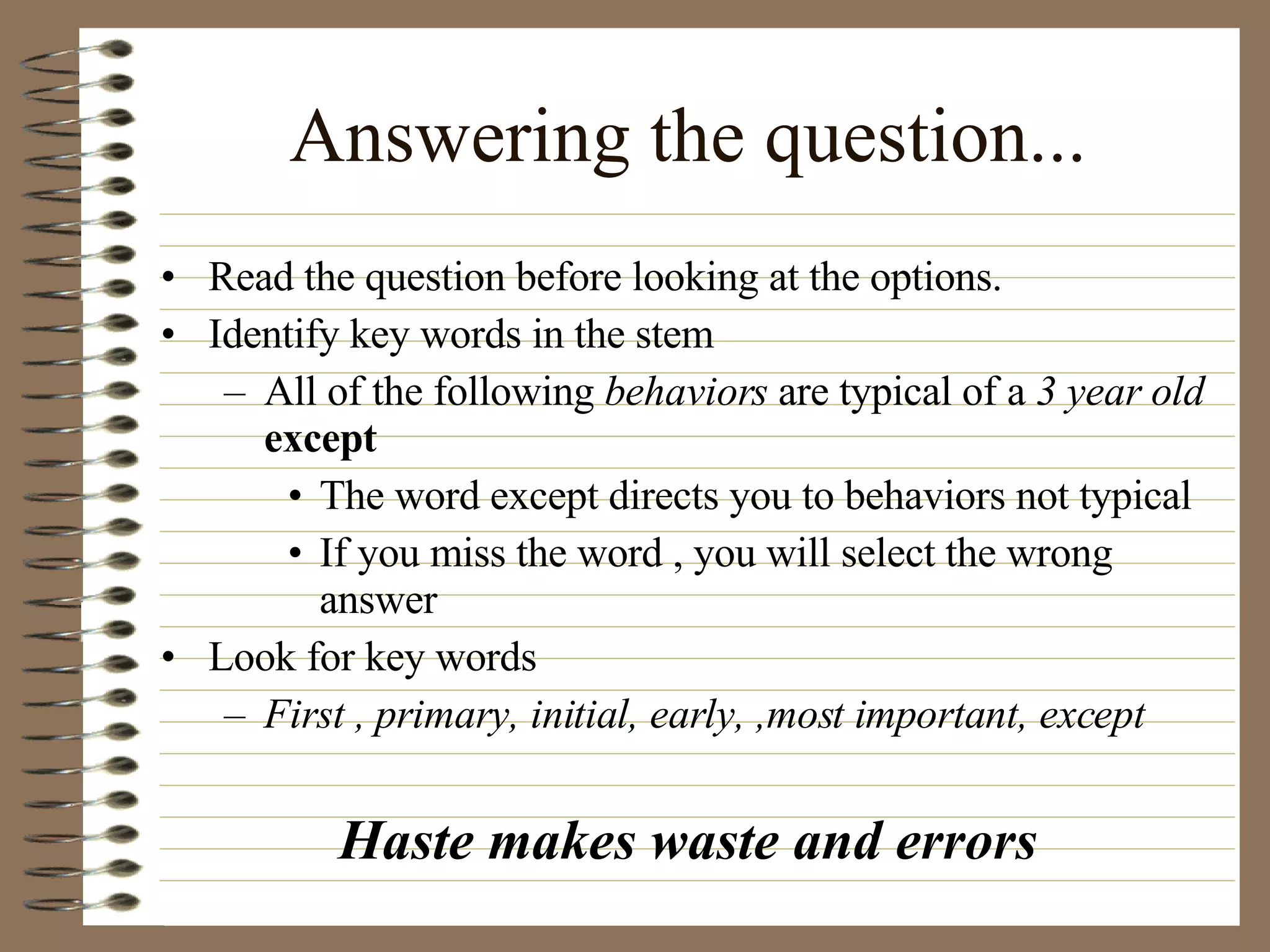 Answering the question... Read the question before looking at the options. Identify key words in the stem All of the following  behaviors  are typical of a  3 year old   except The word except directs you to behaviors not typical If you miss the word , you will select the wrong answer Look for key words First , primary, initial, early, ,most important, except Haste makes waste and errors 