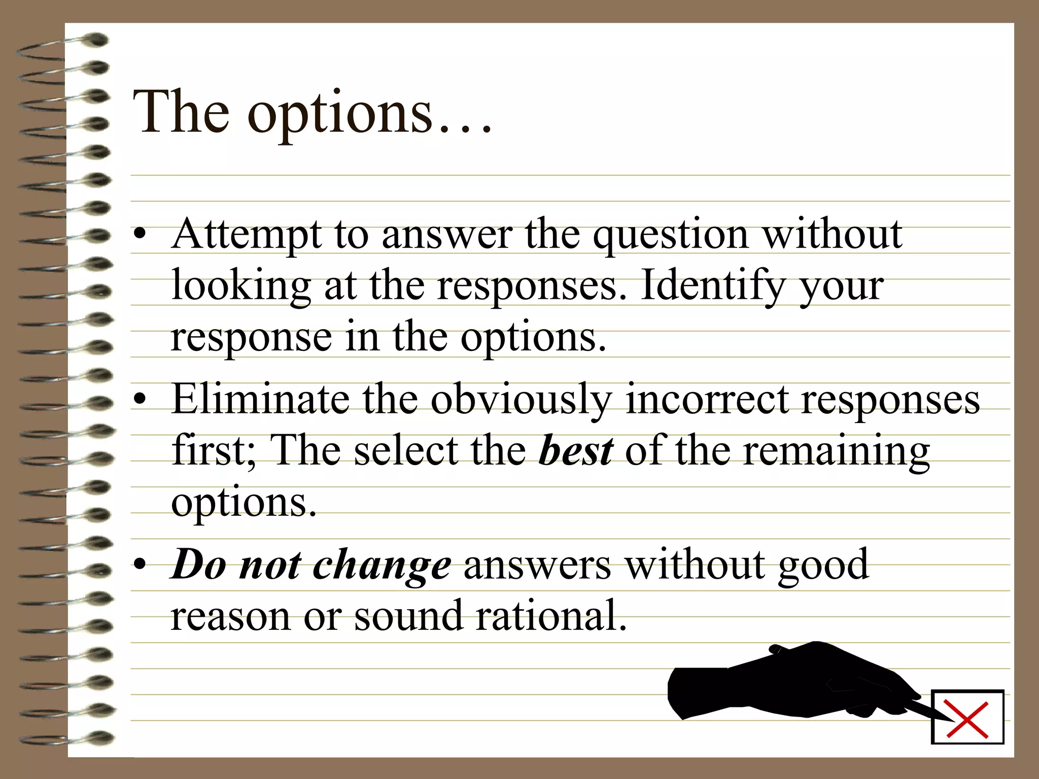 The options… Attempt to answer the question without looking at the responses. Identify your response in the options. Eliminate the obviously incorrect responses first; The select the  best  of the remaining options. Do not change  answers without good reason or sound rational. 