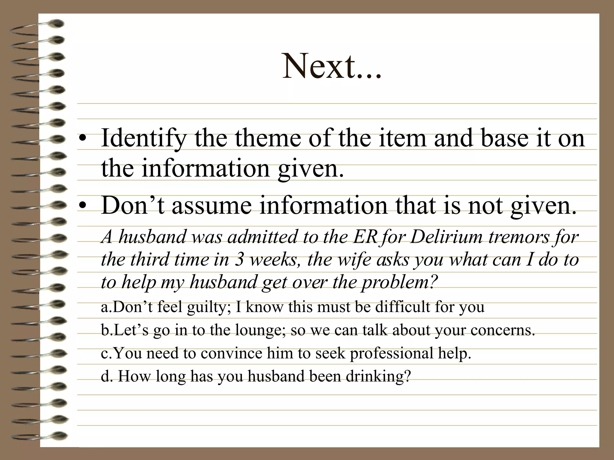 Next... Identify the theme of the item and base it on the information given. Don’t assume information that is not given. A husband was admitted to the ER for Delirium tremors for the third time in 3 weeks, the wife asks you what can I do to to help my husband get over the problem? a.Don’t feel guilty; I know this must be difficult for you b.Let’s go in to the lounge; so we can talk about your concerns. c.You need to convince him to seek professional help. d. How long has you husband been drinking? 