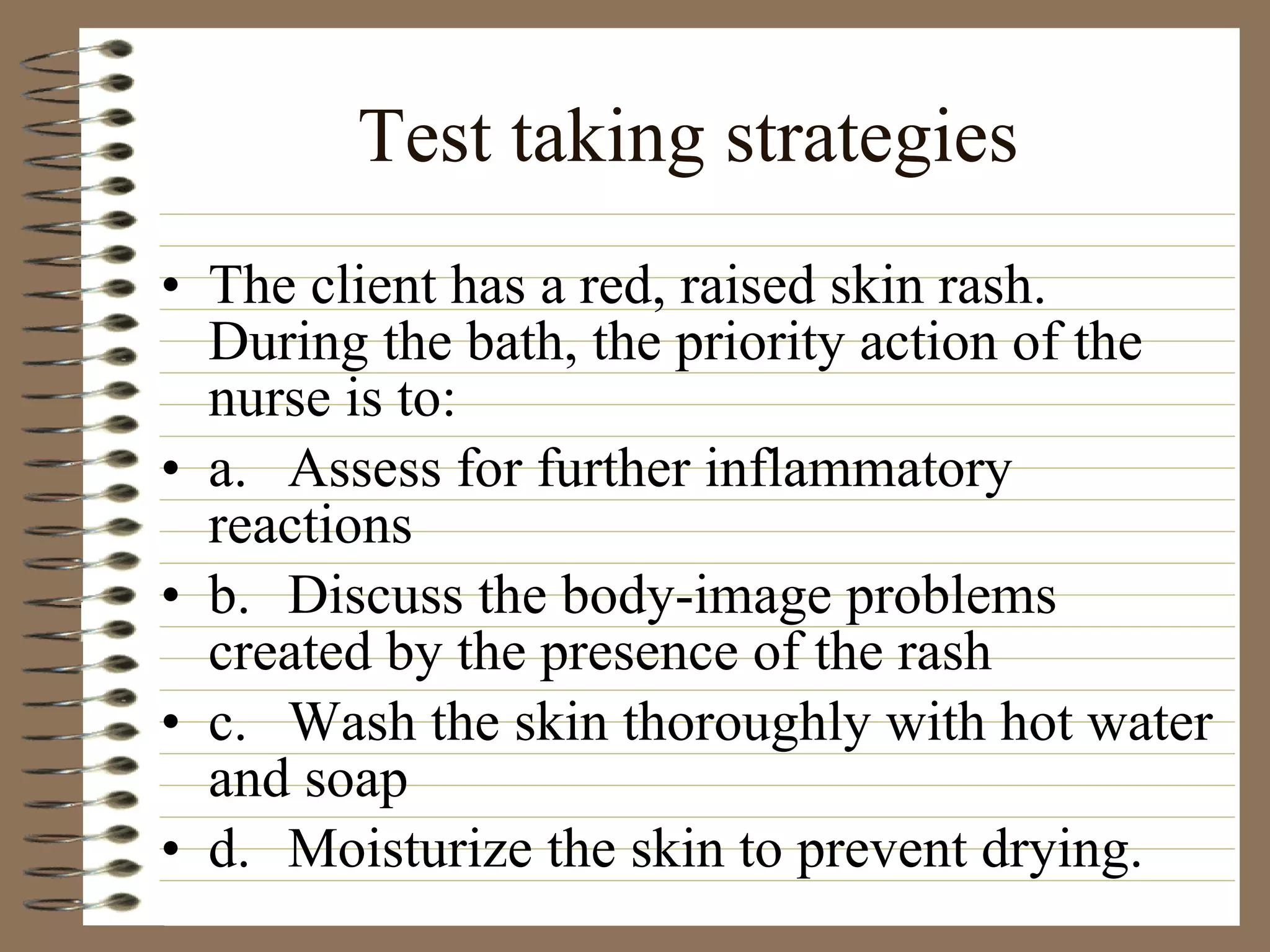 Test taking strategies The client has a red, raised skin rash. During the bath, the priority action of the nurse is to: a. Assess for further inflammatory reactions b. Discuss the body-image problems created by the presence of the rash c. Wash the skin thoroughly with hot water and soap d. Moisturize the skin to prevent drying. 