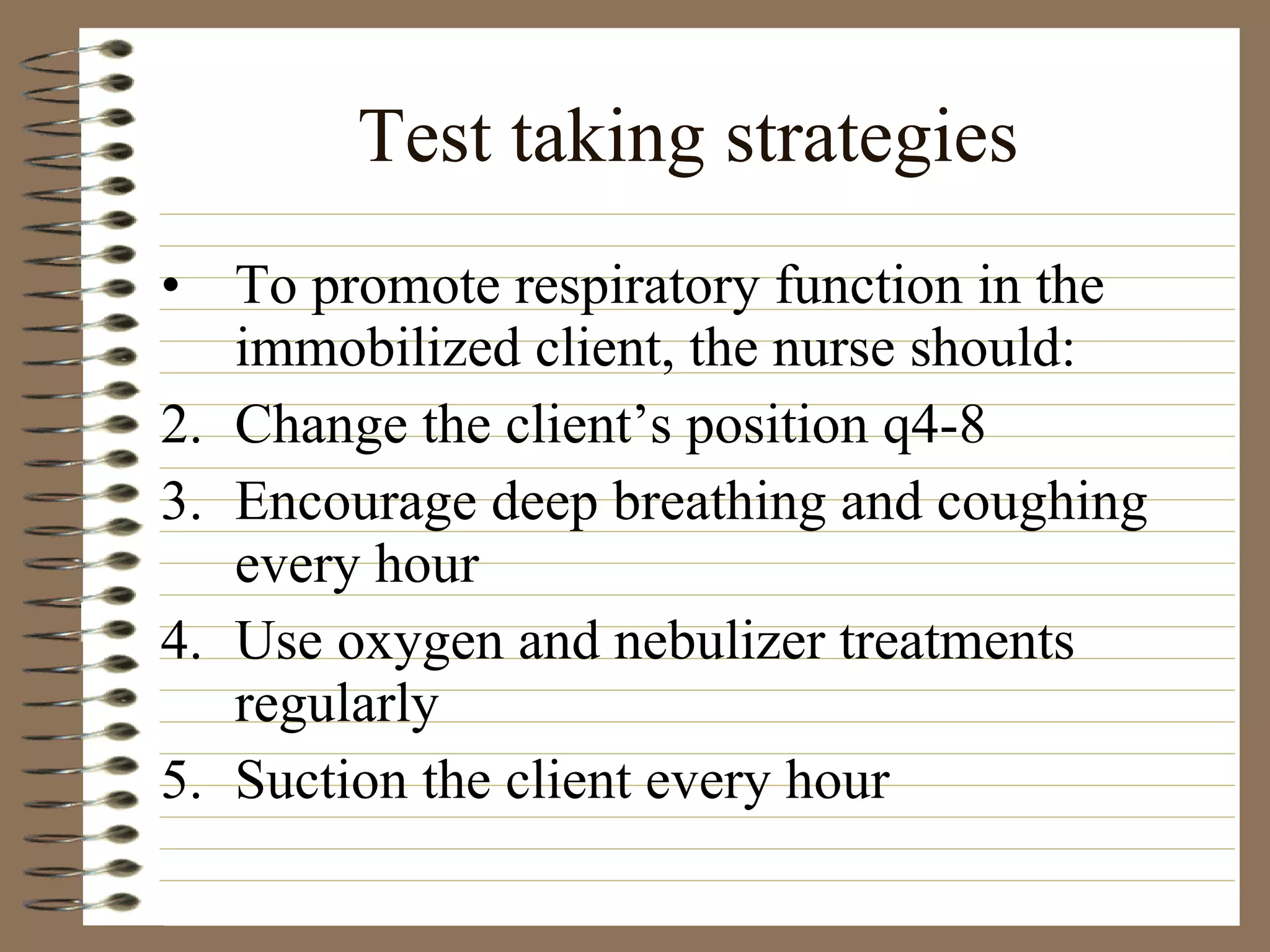 Test taking strategies To promote respiratory function in the immobilized client, the nurse should: Change the client’s position q4-8 Encourage deep breathing and coughing every hour Use oxygen and nebulizer treatments regularly Suction the client every hour 