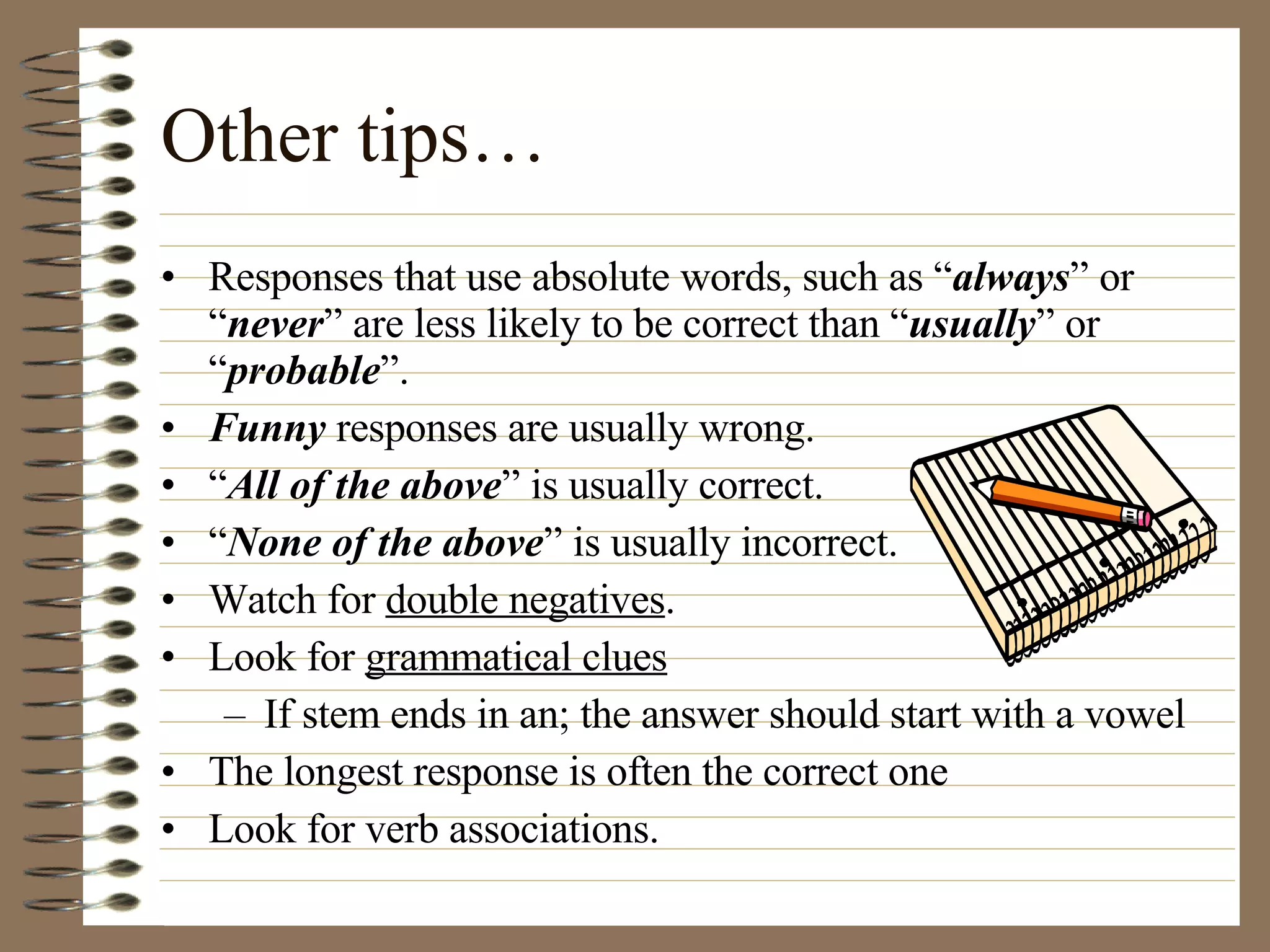 Other tips… Responses that use absolute words, such as “ always ” or “ never ” are less likely to be correct than “ usually ” or “ probable ”. Funny  responses are usually wrong. “ All of the above ” is usually correct. “ None of the above ” is usually incorrect. Watch for  double negatives . Look for  grammatical clues If stem ends in an; the answer should start with a vowel The longest response is often the correct one Look for verb associations. 