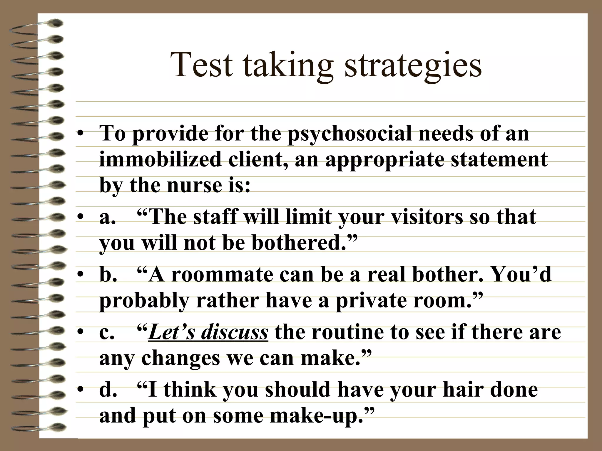 Test taking strategies To provide for the psychosocial needs of an immobilized client, an appropriate statement by the nurse is: a. “The staff will limit your visitors so that you will not be bothered.” b. “A roommate can be a real bother. You’d probably rather have a private room.” c. “ Let’s discuss  the routine to see if there are any changes we can make.” d. “I think you should have your hair done and put on some make-up.” 