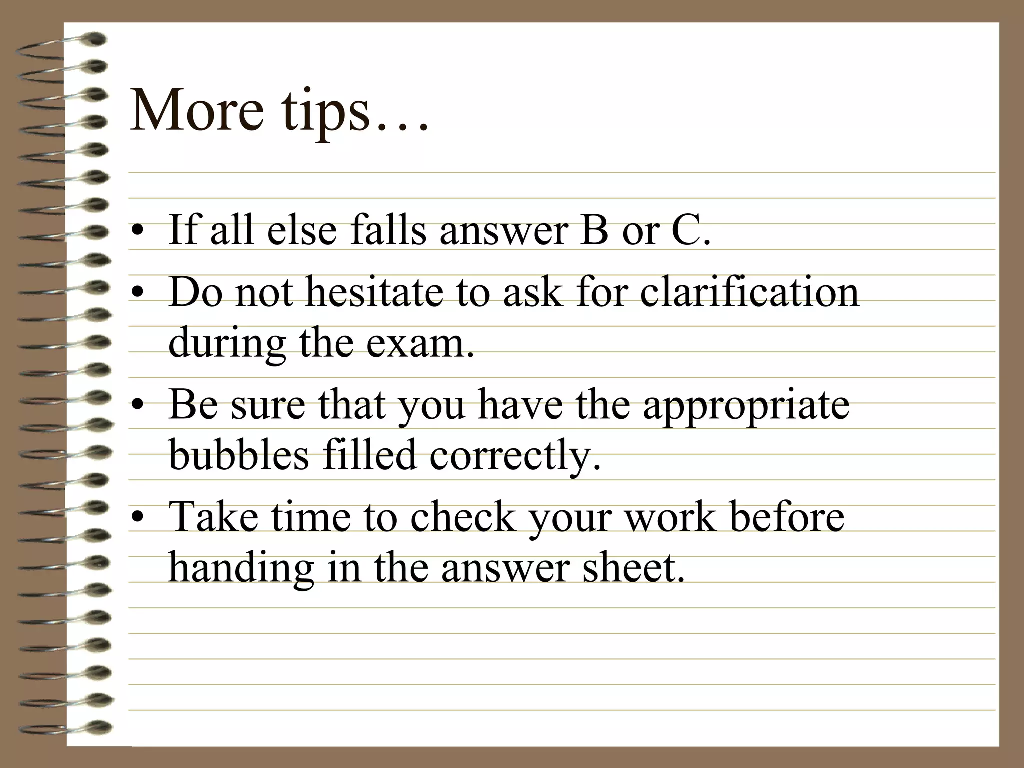 More tips… If all else falls answer B or C. Do not hesitate to ask for clarification during the exam. Be sure that you have the appropriate bubbles filled correctly. Take time to check your work before handing in the answer sheet. 