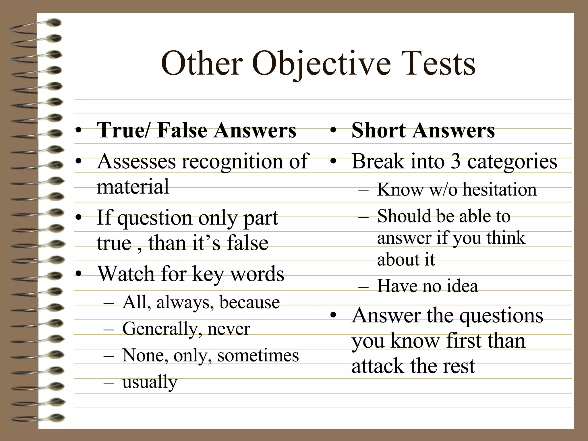 Other Objective Tests True/ False Answers Assesses recognition of material If question only part true , than it’s false Watch for key words All, always, because Generally, never None, only, sometimes usually Short Answers Break into 3 categories Know w/o hesitation Should be able to answer if you think about it Have no idea Answer the questions you know first than attack the rest 