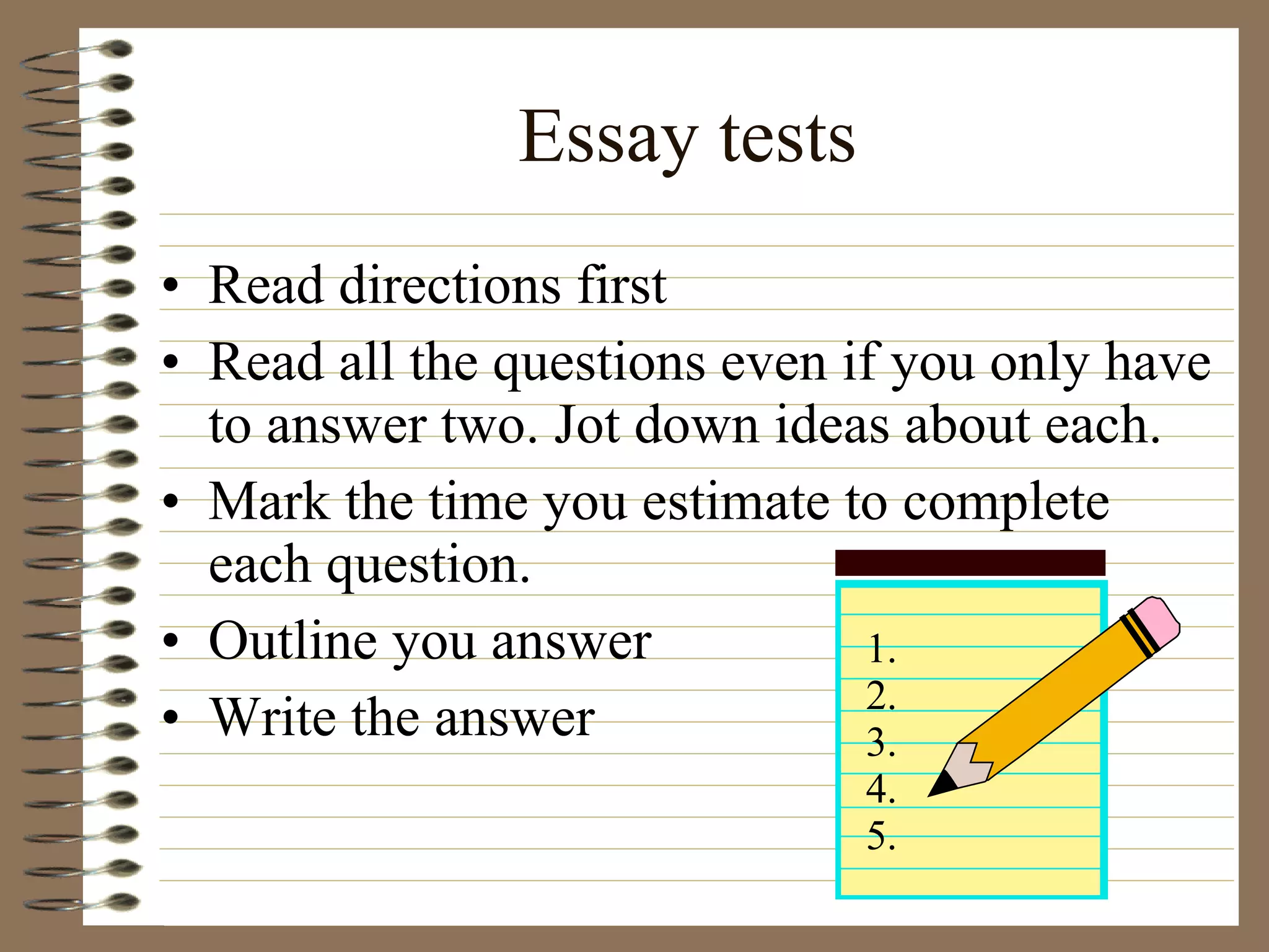 Essay tests Read directions first Read all the questions even if you only have to answer two. Jot down ideas about each. Mark the time you estimate to complete each question. Outline you answer Write the answer  1. 2. 3. 4. 5. 
