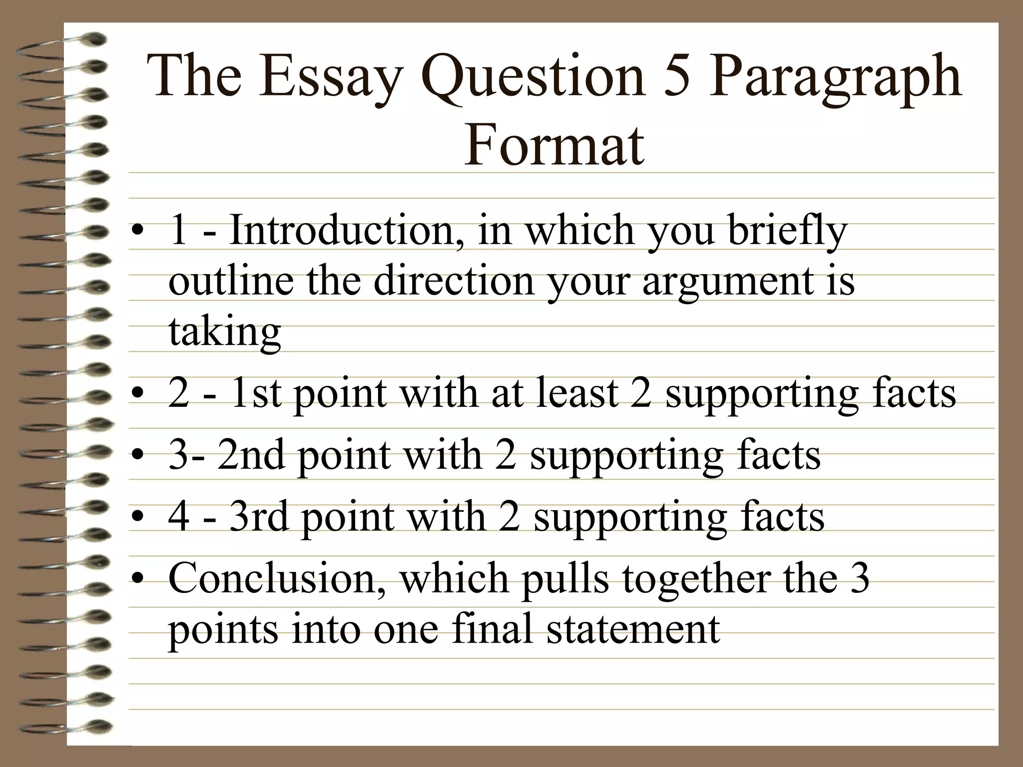 The Essay Question 5 Paragraph Format 1 - Introduction, in which you briefly outline the direction your argument is taking 2 - 1st point with at least 2 supporting facts 3- 2nd point with 2 supporting facts 4 - 3rd point with 2 supporting facts Conclusion, which pulls together the 3 points into one final statement 