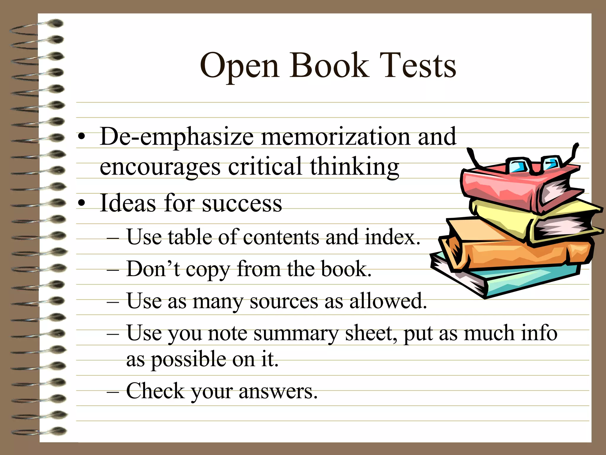Open Book Tests De-emphasize memorization and encourages critical thinking Ideas for success Use table of contents and index. Don’t copy from the book.  Use as many sources as allowed. Use you note summary sheet, put as much info as possible on it. Check your answers. 