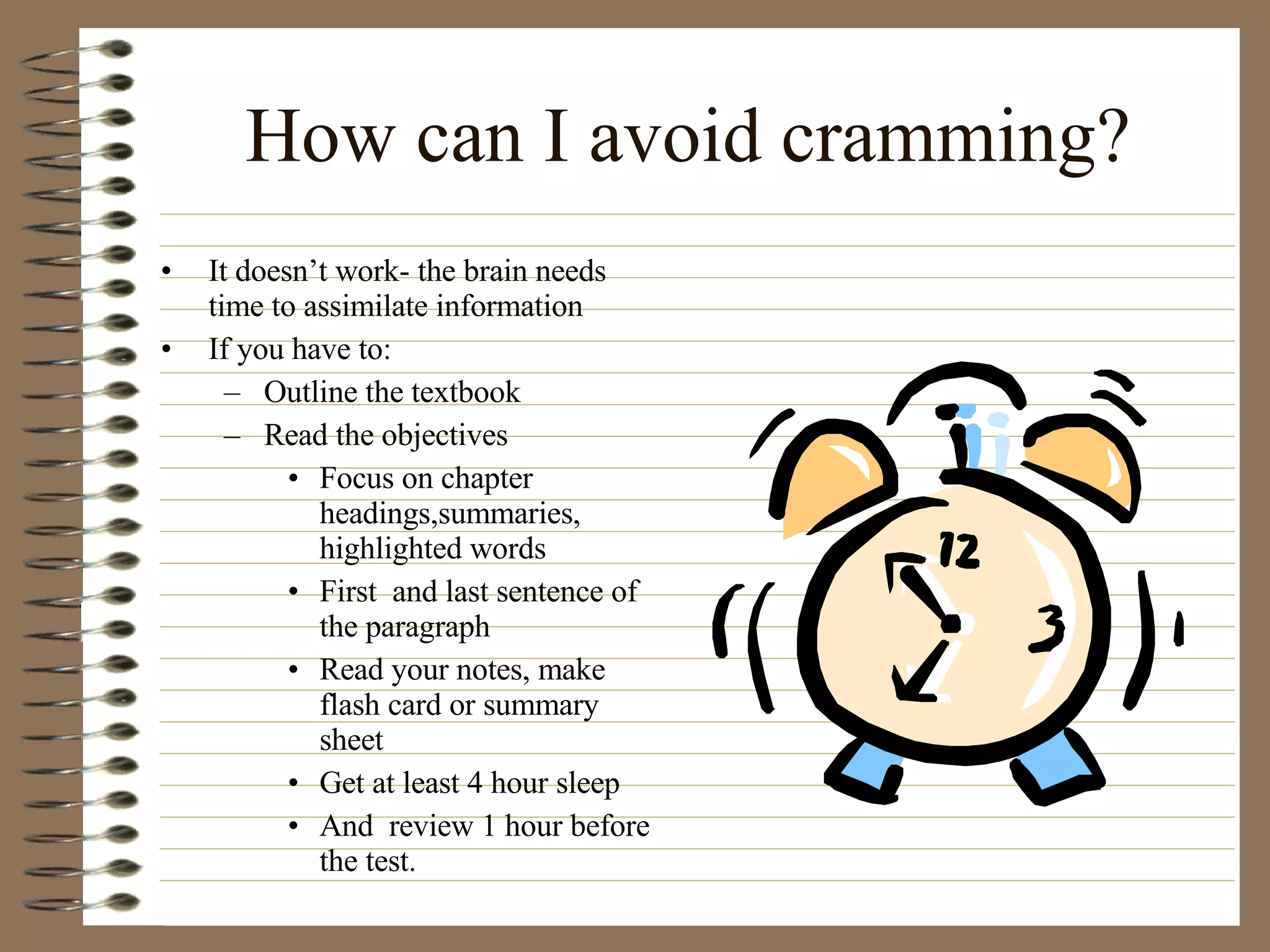 How can I avoid cramming? It doesn’t work- the brain needs time to assimilate information If you have to: Outline the textbook Read the objectives Focus on chapter headings,summaries, highlighted words First  and last sentence of the paragraph Read your notes, make flash card or summary sheet Get at least 4 hour sleep And  review 1 hour before the test. 