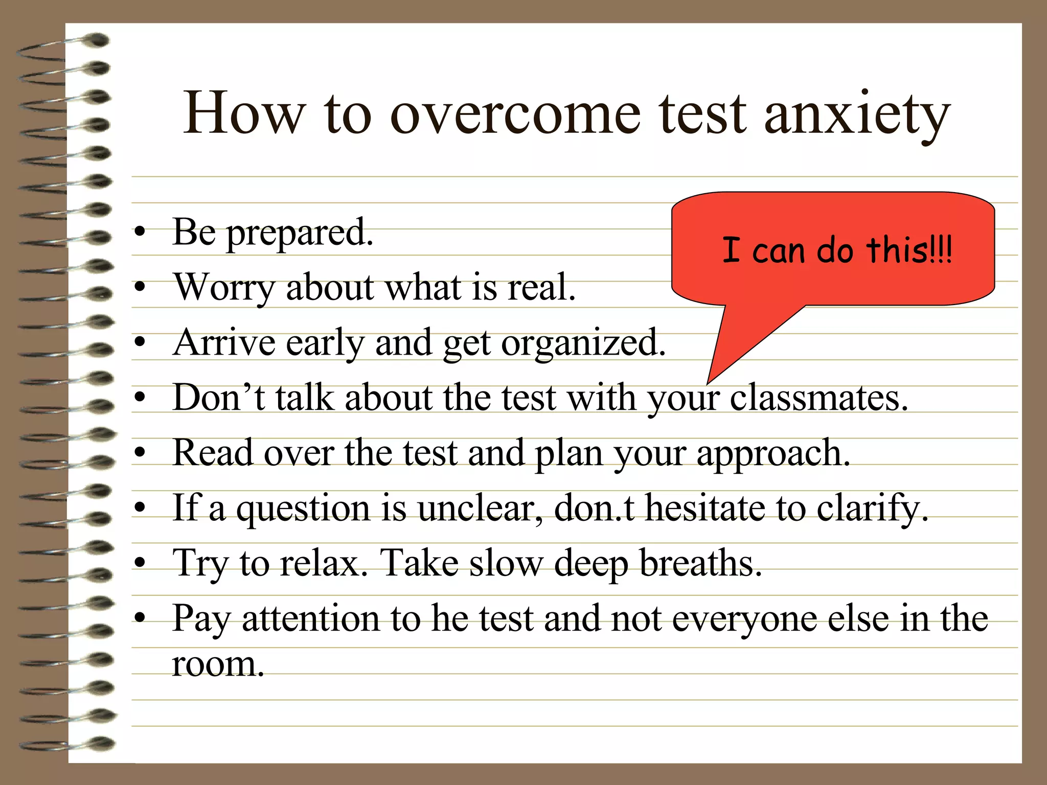 How to overcome test anxiety Be prepared. Worry about what is real. Arrive early and get organized. Don’t talk about the test with your classmates. Read over the test and plan your approach. If a question is unclear, don.t hesitate to clarify. Try to relax. Take slow deep breaths. Pay attention to he test and not everyone else in the room. I can do this!!! 