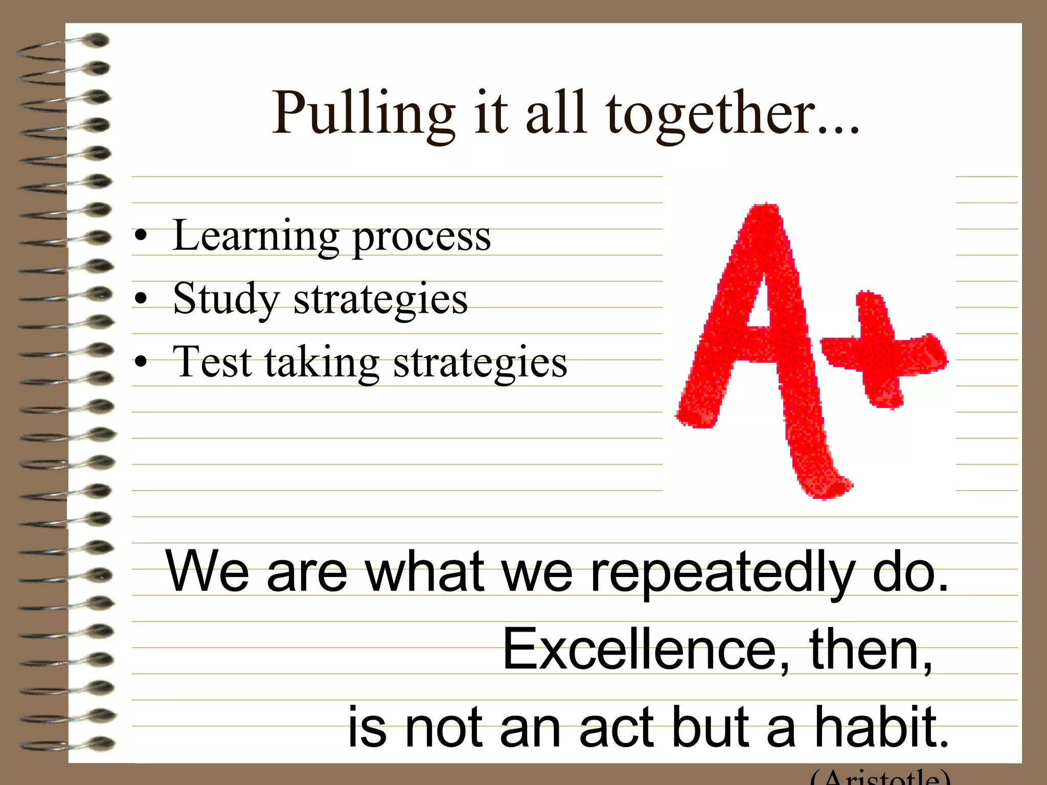 Pulling it all together... Learning process Study strategies Test taking strategies We are what we repeatedly do. Excellence, then,  is not an act but a habit . (Aristotle) 