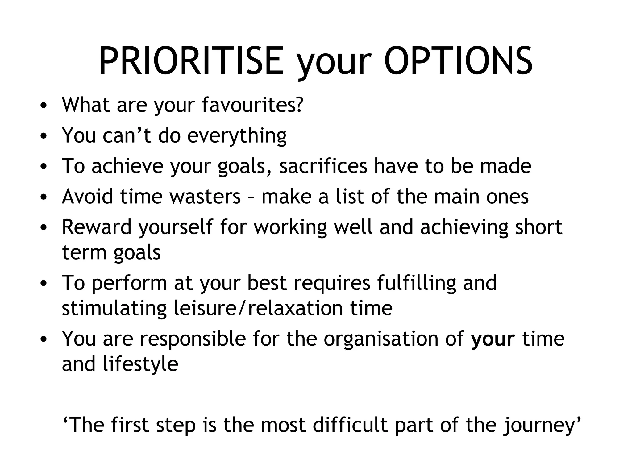 PRIORITISE your OPTIONS
• What are your favourites?
• You can’t do everything
• To achieve your goals, sacrifices have to be made
• Avoid time wasters – make a list of the main ones
• Reward yourself for working well and achieving short
term goals
• To perform at your best requires fulfilling and
stimulating leisure/relaxation time
• You are responsible for the organisation of your time
and lifestyle
‘The first step is the most difficult part of the journey’
 