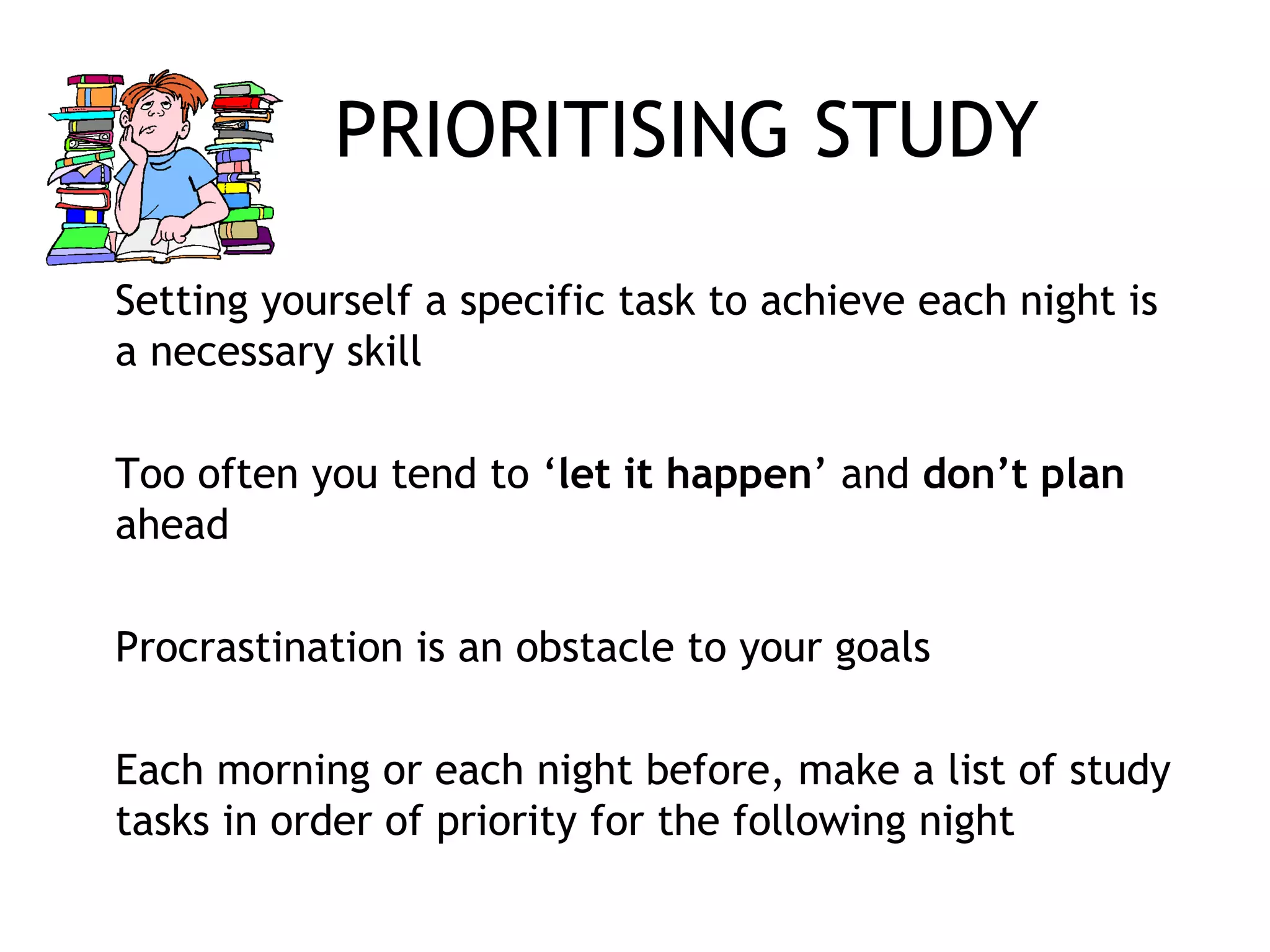 PRIORITISING STUDY
Setting yourself a specific task to achieve each night is
a necessary skill
Too often you tend to ‘let it happen’ and don’t plan
ahead
Procrastination is an obstacle to your goals
Each morning or each night before, make a list of study
tasks in order of priority for the following night
 