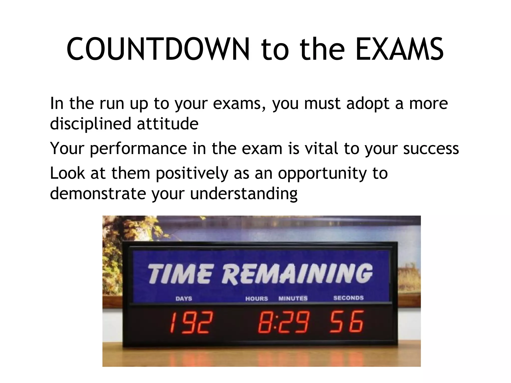 COUNTDOWN to the EXAMS
In the run up to your exams, you must adopt a more
disciplined attitude
Your performance in the exam is vital to your success
Look at them positively as an opportunity to
demonstrate your understanding
 