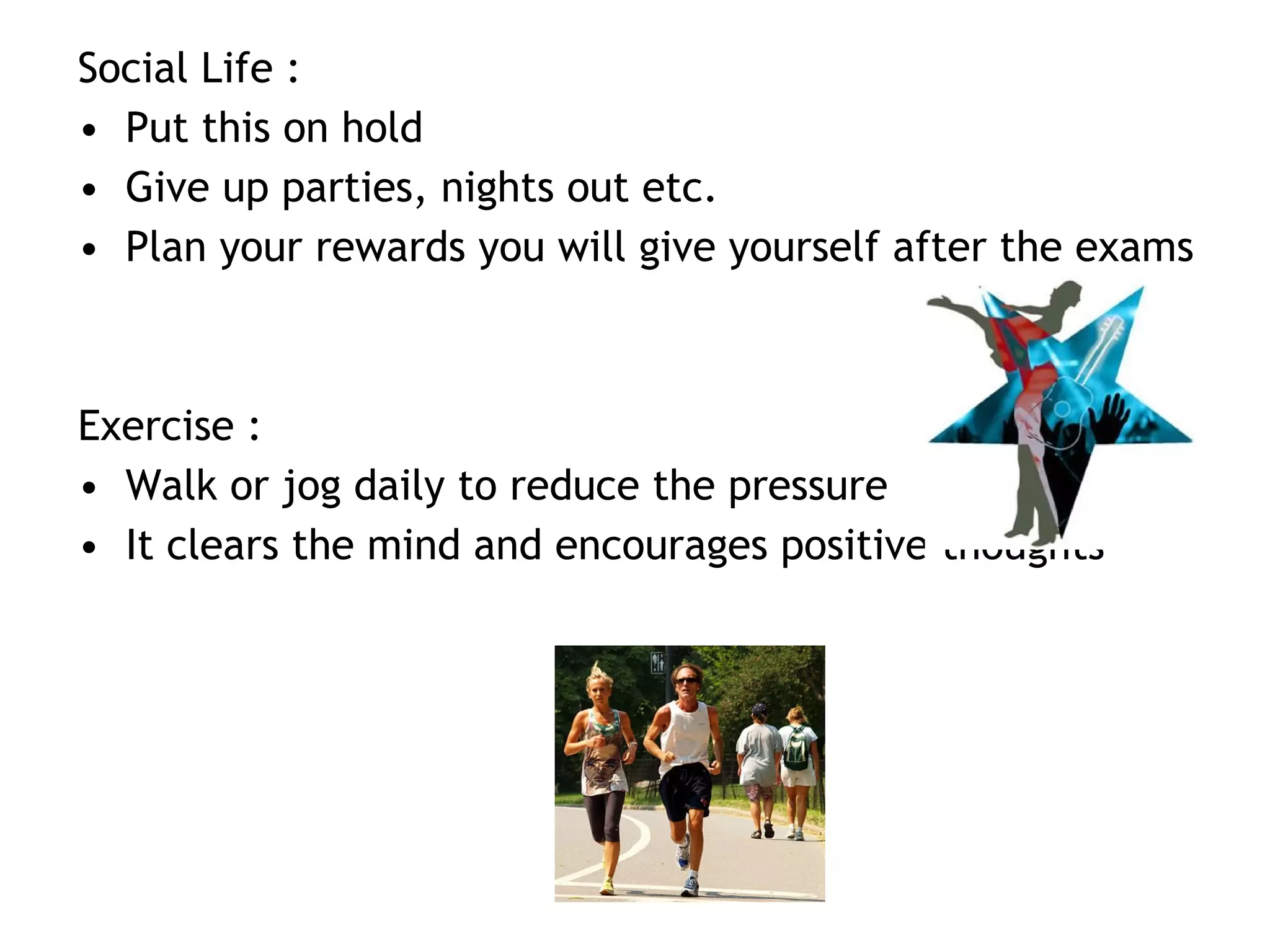 Social Life :
• Put this on hold
• Give up parties, nights out etc.
• Plan your rewards you will give yourself after the exams
Exercise :
• Walk or jog daily to reduce the pressure
• It clears the mind and encourages positive thoughts
 