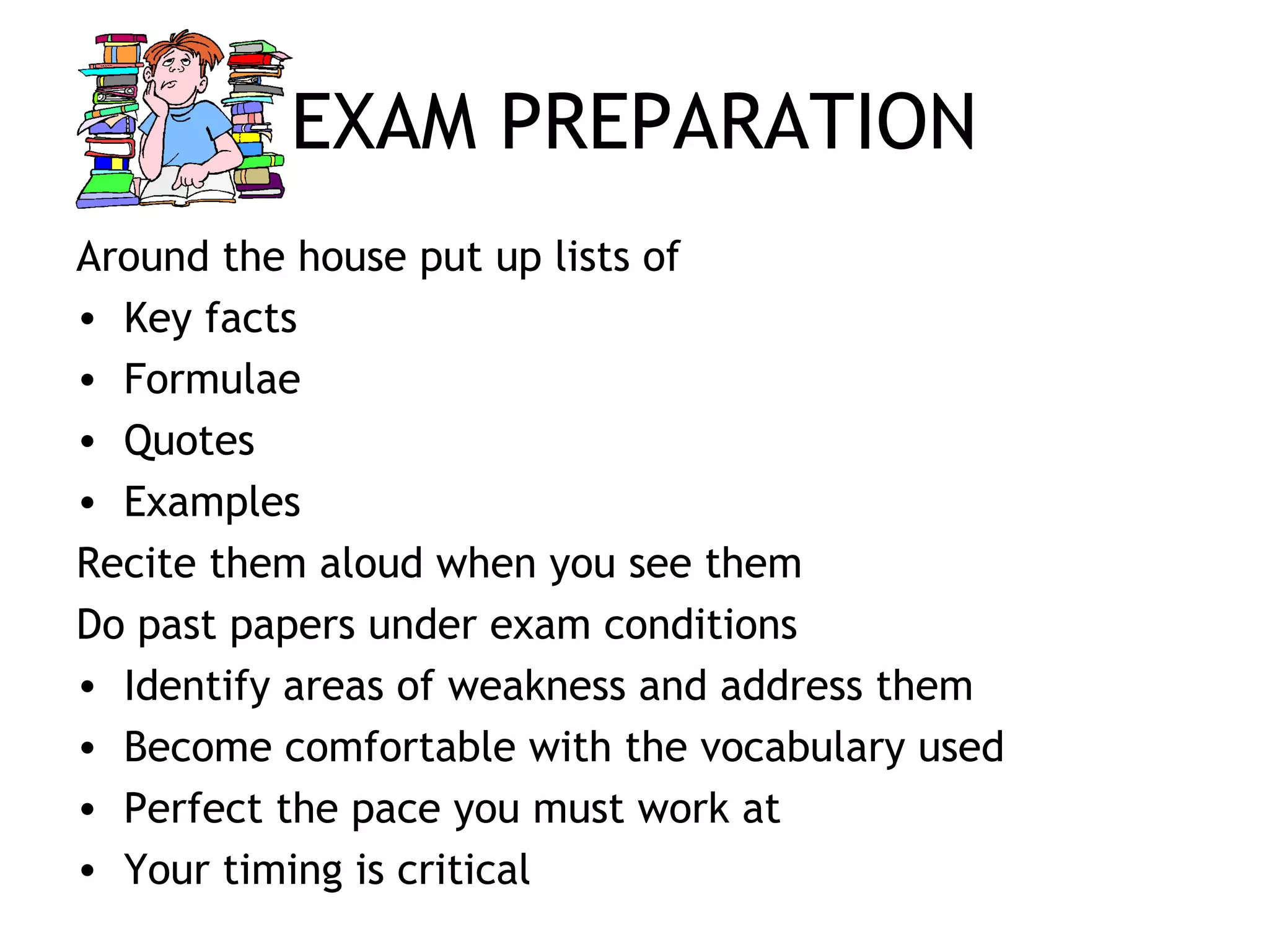 EXAM PREPARATION
Around the house put up lists of
• Key facts
• Formulae
• Quotes
• Examples
Recite them aloud when you see them
Do past papers under exam conditions
• Identify areas of weakness and address them
• Become comfortable with the vocabulary used
• Perfect the pace you must work at
• Your timing is critical
 