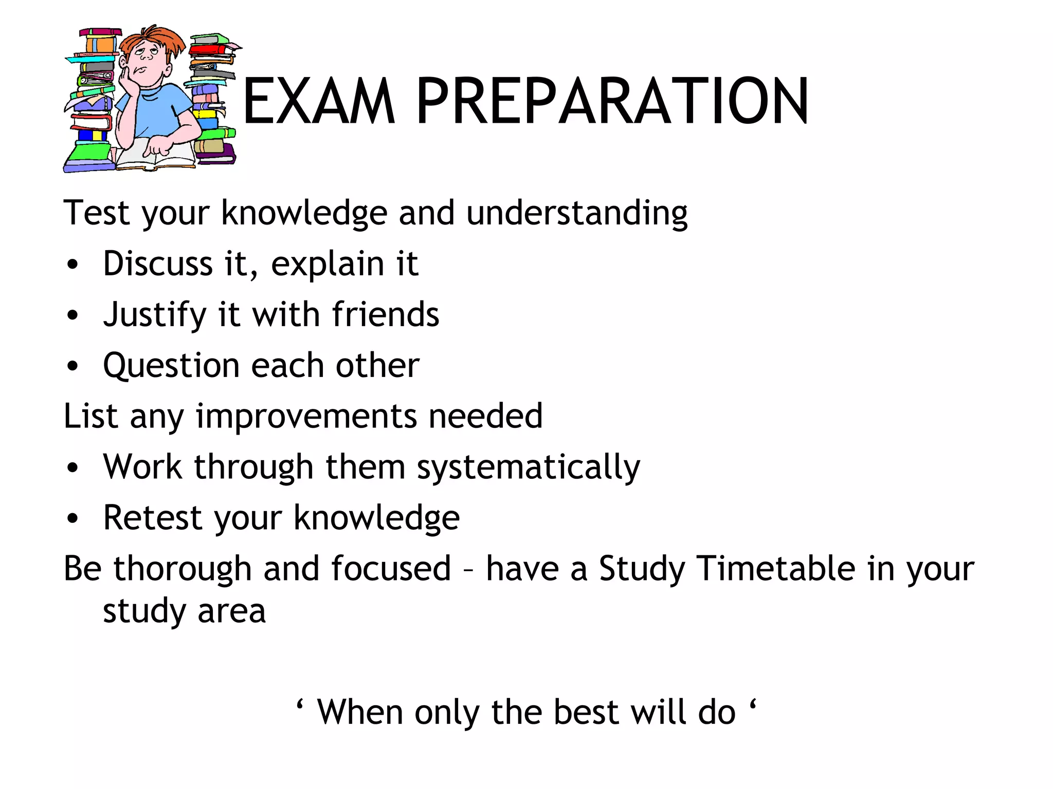 EXAM PREPARATION
Test your knowledge and understanding
• Discuss it, explain it
• Justify it with friends
• Question each other
List any improvements needed
• Work through them systematically
• Retest your knowledge
Be thorough and focused – have a Study Timetable in your
study area
‘ When only the best will do ‘
 