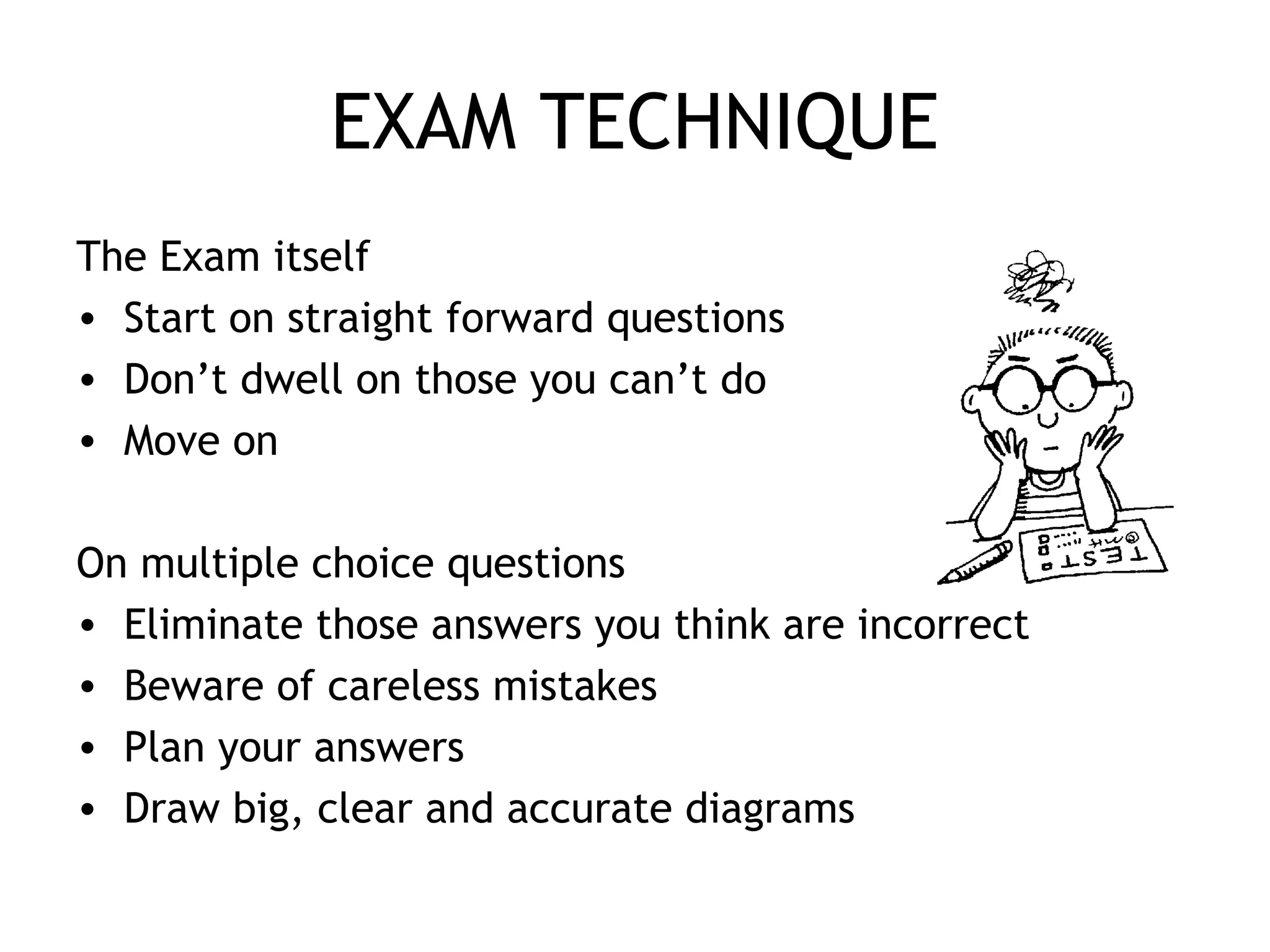 EXAM TECHNIQUE
The Exam itself
• Start on straight forward questions
• Don’t dwell on those you can’t do
• Move on
On multiple choice questions
• Eliminate those answers you think are incorrect
• Beware of careless mistakes
• Plan your answers
• Draw big, clear and accurate diagrams
 