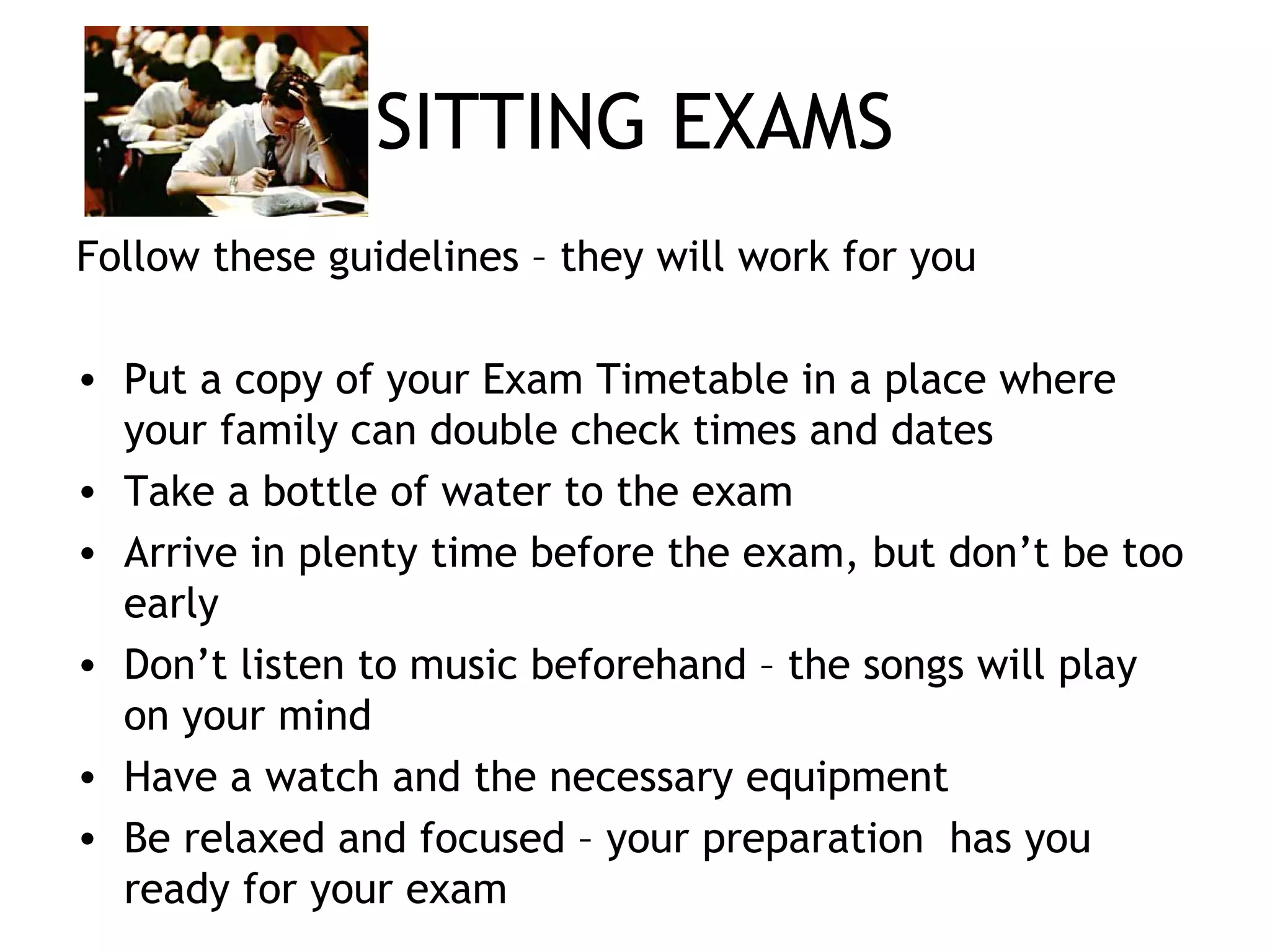 SITTING EXAMS
Follow these guidelines – they will work for you
• Put a copy of your Exam Timetable in a place where
your family can double check times and dates
• Take a bottle of water to the exam
• Arrive in plenty time before the exam, but don’t be too
early
• Don’t listen to music beforehand – the songs will play
on your mind
• Have a watch and the necessary equipment
• Be relaxed and focused – your preparation has you
ready for your exam
 