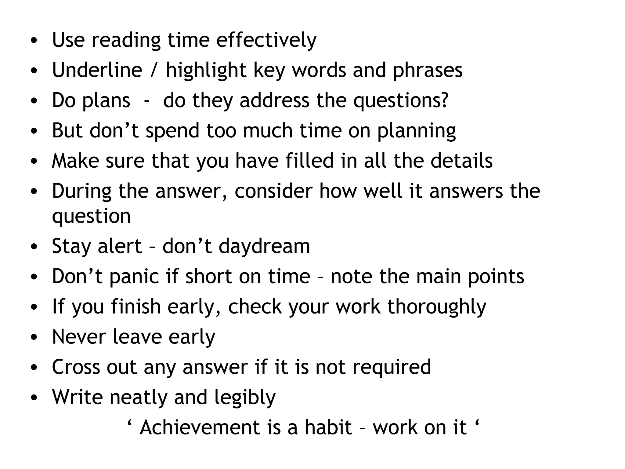 • Use reading time effectively
• Underline / highlight key words and phrases
• Do plans - do they address the questions?
• But don’t spend too much time on planning
• Make sure that you have filled in all the details
• During the answer, consider how well it answers the
question
• Stay alert – don’t daydream
• Don’t panic if short on time – note the main points
• If you finish early, check your work thoroughly
• Never leave early
• Cross out any answer if it is not required
• Write neatly and legibly
‘ Achievement is a habit – work on it ‘
 
