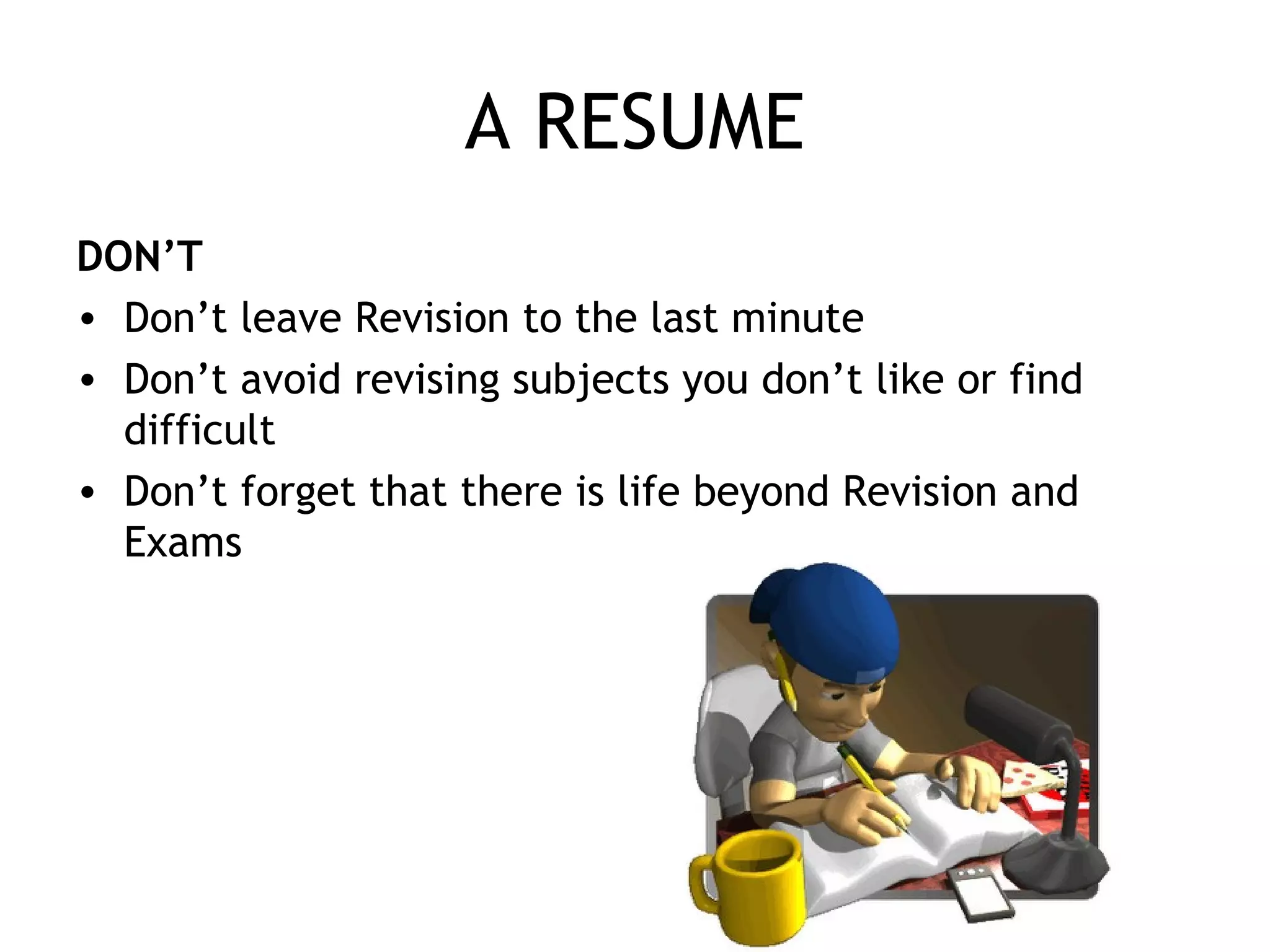 A RESUME
DON’T
• Don’t leave Revision to the last minute
• Don’t avoid revising subjects you don’t like or find
difficult
• Don’t forget that there is life beyond Revision and
Exams
 