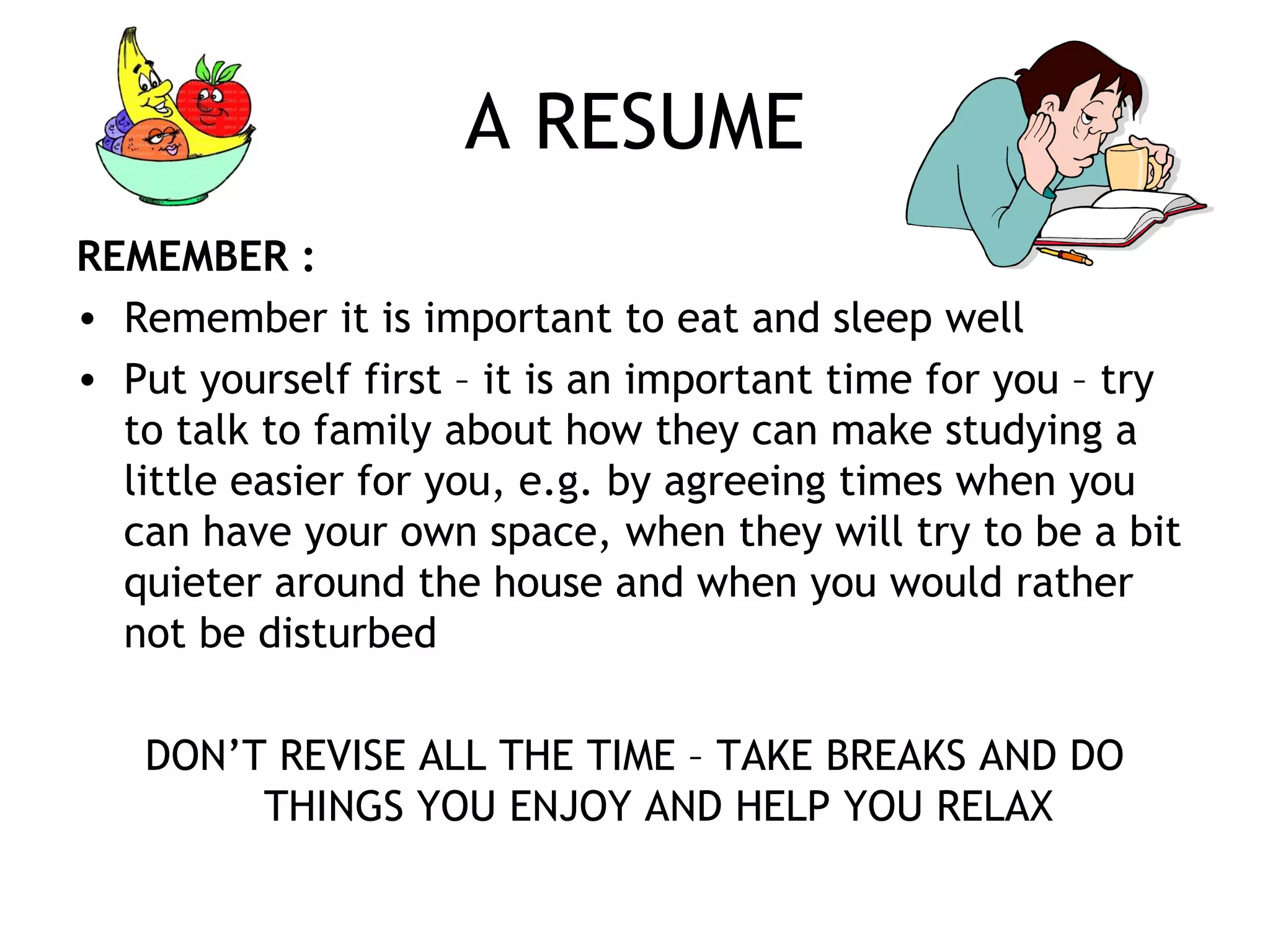 A RESUME
REMEMBER :
• Remember it is important to eat and sleep well
• Put yourself first – it is an important time for you – try
to talk to family about how they can make studying a
little easier for you, e.g. by agreeing times when you
can have your own space, when they will try to be a bit
quieter around the house and when you would rather
not be disturbed
DON’T REVISE ALL THE TIME – TAKE BREAKS AND DO
THINGS YOU ENJOY AND HELP YOU RELAX
 
