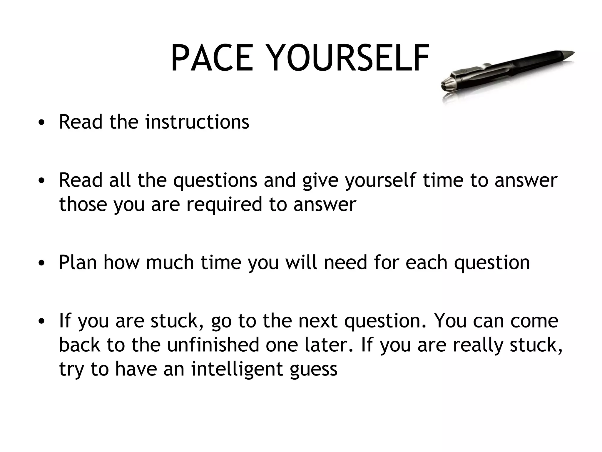 PACE YOURSELF
• Read the instructions
• Read all the questions and give yourself time to answer
those you are required to answer
• Plan how much time you will need for each question
• If you are stuck, go to the next question. You can come
back to the unfinished one later. If you are really stuck,
try to have an intelligent guess
 