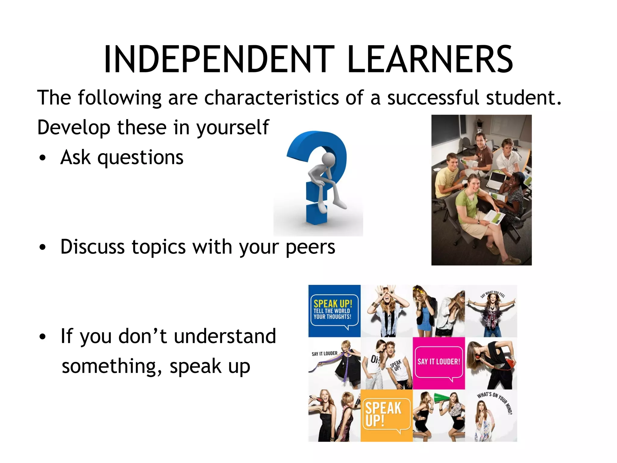 INDEPENDENT LEARNERS
The following are characteristics of a successful student.
Develop these in yourself
• Ask questions
• Discuss topics with your peers
• If you don’t understand
something, speak up
 