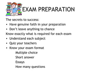 EXAM PREPARATION
The secrets to success:
• Have genuine faith in your preparation
• Don’t leave anything to chance
Know exactly what is required for each exam
• Understand each subject
• Quiz your teachers
• Know your exam format
Multiple choice
Short answer
Essays
How many questions
 