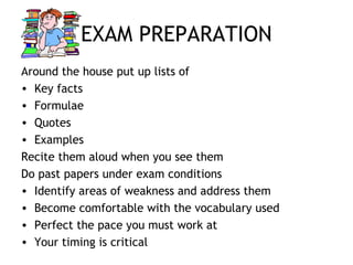 EXAM PREPARATION
Around the house put up lists of
• Key facts
• Formulae
• Quotes
• Examples
Recite them aloud when you see them
Do past papers under exam conditions
• Identify areas of weakness and address them
• Become comfortable with the vocabulary used
• Perfect the pace you must work at
• Your timing is critical
 