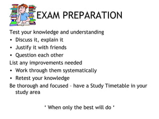 EXAM PREPARATION
Test your knowledge and understanding
• Discuss it, explain it
• Justify it with friends
• Question each other
List any improvements needed
• Work through them systematically
• Retest your knowledge
Be thorough and focused – have a Study Timetable in your
study area
‘ When only the best will do ‘
 