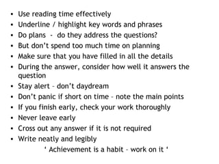 • Use reading time effectively
• Underline / highlight key words and phrases
• Do plans - do they address the questions?
• But don’t spend too much time on planning
• Make sure that you have filled in all the details
• During the answer, consider how well it answers the
question
• Stay alert – don’t daydream
• Don’t panic if short on time – note the main points
• If you finish early, check your work thoroughly
• Never leave early
• Cross out any answer if it is not required
• Write neatly and legibly
‘ Achievement is a habit – work on it ‘
 