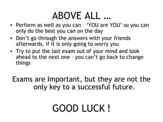 ABOVE ALL …
• Perform as well as you can – ‘YOU are YOU’ so you can
only do the best you can on the day
• Don’t go through the answers with your friends
afterwards, if it is only going to worry you
• Try to put the last exam out of your mind and look
ahead to the next one – you can’t go back to change
things
Exams are Important, but they are not the
only key to a successful future.
GOOD LUCK !
 