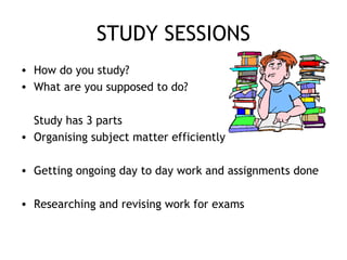 STUDY SESSIONS
• How do you study?
• What are you supposed to do?
Study has 3 parts
• Organising subject matter efficiently
• Getting ongoing day to day work and assignments done
• Researching and revising work for exams
 