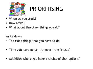 PRIORITISING
• When do you study?
• How often?
• What about the other things you do?
Write down :
• The fixed things that you have to do
• Time you have no control over – the ‘musts’
• Activities where you have a choice of the ‘options’
 