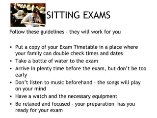 SITTING EXAMS
Follow these guidelines – they will work for you
• Put a copy of your Exam Timetable in a place where
your family can double check times and dates
• Take a bottle of water to the exam
• Arrive in plenty time before the exam, but don’t be too
early
• Don’t listen to music beforehand – the songs will play
on your mind
• Have a watch and the necessary equipment
• Be relaxed and focused – your preparation has you
ready for your exam
 
