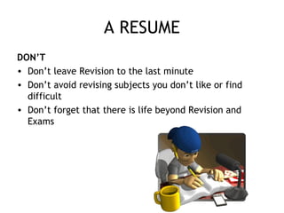 A RESUME
DON’T
• Don’t leave Revision to the last minute
• Don’t avoid revising subjects you don’t like or find
difficult
• Don’t forget that there is life beyond Revision and
Exams
 