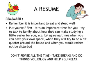 A RESUME
REMEMBER :
• Remember it is important to eat and sleep well
• Put yourself first – it is an important time for you – try
to talk to family about how they can make studying a
little easier for you, e.g. by agreeing times when you
can have your own space, when they will try to be a bit
quieter around the house and when you would rather
not be disturbed
DON’T REVISE ALL THE TIME – TAKE BREAKS AND DO
THINGS YOU ENJOY AND HELP YOU RELAX
 