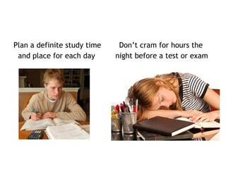 Plan a definite study time Don’t cram for hours the
and place for each day night before a test or exam
 