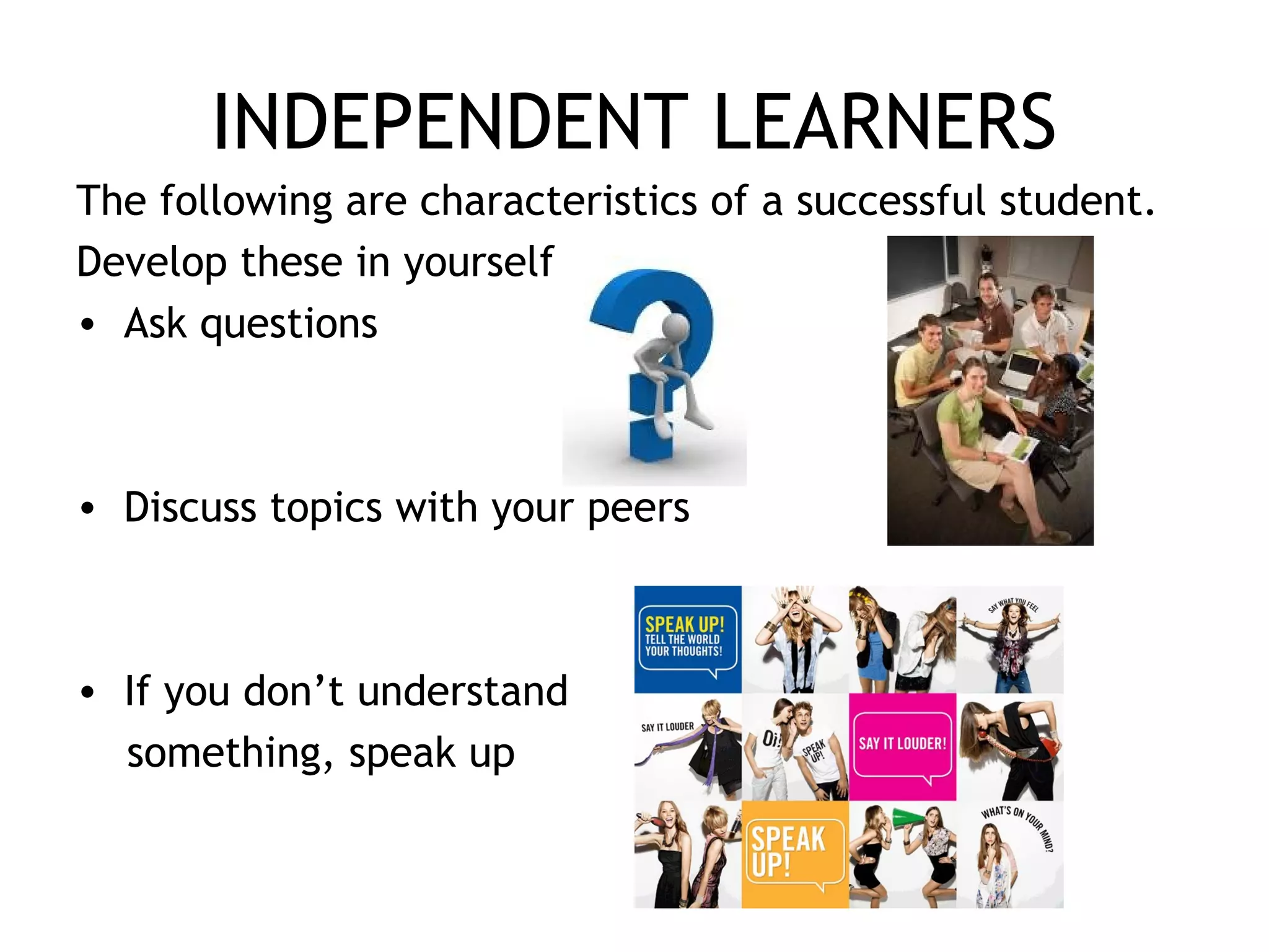 INDEPENDENT LEARNERS
The following are characteristics of a successful student.
Develop these in yourself
• Ask questions
• Discuss topics with your peers
• If you don’t understand
something, speak up
 