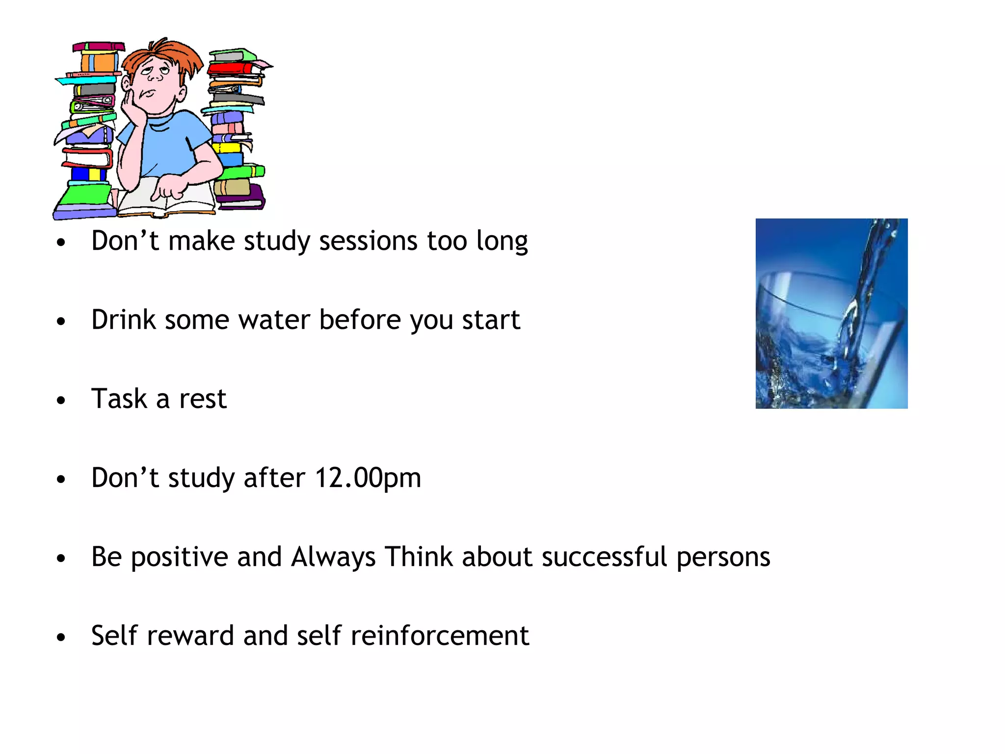 • Don’t make study sessions too long
• Drink some water before you start
• Task a rest
• Don’t study after 12.00pm
• Be positive and Always Think about successful persons
• Self reward and self reinforcement
 