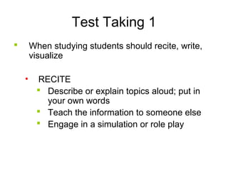 Test Taking 1
 When studying students should recite, write,
visualize
• RECITE
 Describe or explain topics aloud; put in
your own words
 Teach the information to someone else
 Engage in a simulation or role play
 