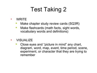 Test Taking 2
• WRITE
 Make chapter study review cards (SQ3R)
 Make flashcards (math facts, sight words,
vocabulary words and definitions)
• VISUALIZE
 Close eyes and “picture in mind” any chart,
diagram, word, map, event, time period, scene,
experiment, or character that they are trying to
remember
 
