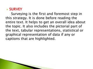  SURVEY
    Surveying is the first and foremost step in
this strategy. It is done before reading the
entire text. It helps to get an overall idea about
the topic. It also includes the pictorial part of
the text, tabular representations, statistical or
graphical representation of data if any or
captions that are highlighted.
 