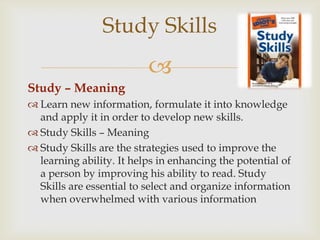 Study Skills
                          
Study – Meaning
 Learn new information, formulate it into knowledge
  and apply it in order to develop new skills.
 Study Skills – Meaning
 Study Skills are the strategies used to improve the
  learning ability. It helps in enhancing the potential of
  a person by improving his ability to read. Study
  Skills are essential to select and organize information
  when overwhelmed with various information
 