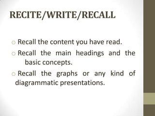 RECITE/WRITE/RECALL

o Recall the content you have read.
o Recall the main headings and the
    basic concepts.
o Recall the graphs or any kind of
 diagrammatic presentations.
 