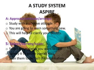 A STUDY SYSTEM
                   ASPIRE
A: Approach/attitude/arrange:
o Study with a positive attitude.
o You are going to learn something new.
o This will help to clarify your doubts.

S: Select/survey/scan:
o Select the material you want to real
o Survey it to get an overall idea
o Scan them to extract the information
 