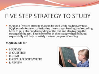 FIVE STEP STRATEGY TO STUDY
 SQ3R is a five step strategy that can be used while reading any text.
    SQ3R stands for a step constituting the strategy. Reading and recording
    helps to get a clear understanding of the text and also to grasp the
    message of the text. These five steps in the strategy when followed
    sequentially will help to satisfy the true purpose of reading.

SQ3R Stands for

   S-SURVEY
   Q-QUESTION
   R-READ
   R-RECALL/RECITE/WRITE
   R-REVIEW
 
